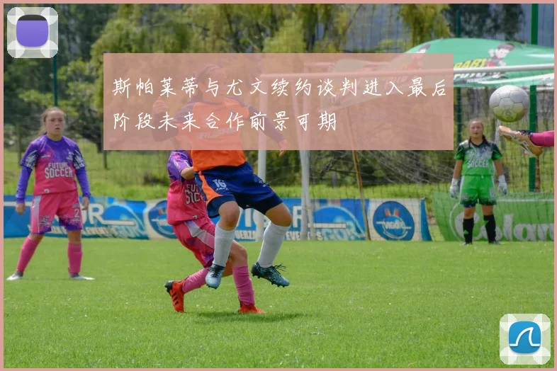 斯帕莱蒂与尤文续约谈判进入最后阶段未来合作前景可期