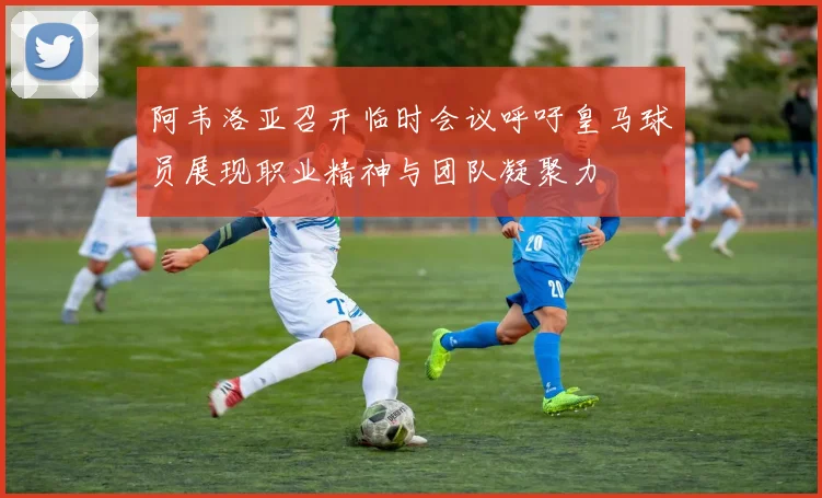 阿韦洛亚召开临时会议呼吁皇马球员展现职业精神与团队凝聚力
