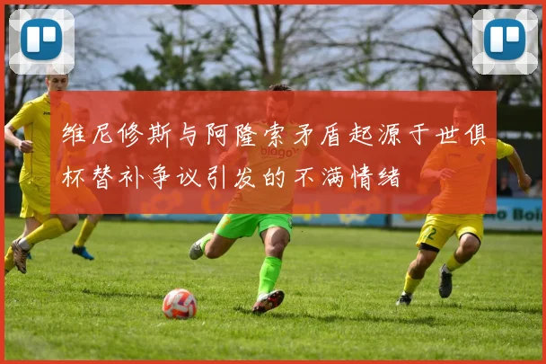 维尼修斯与阿隆索矛盾起源于世俱杯替补争议引发的不满情绪