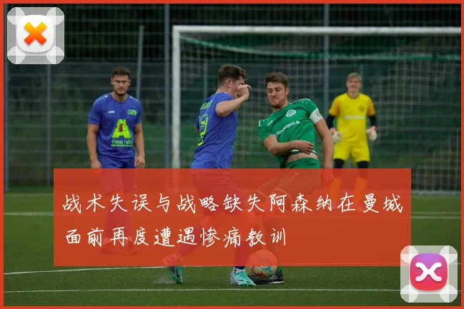 战术失误与战略缺失阿森纳在曼城面前再度遭遇惨痛教训