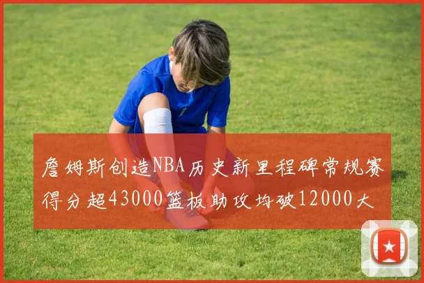 詹姆斯创造NBA历史新里程碑常规赛得分超43000篮板助攻均破12000大关