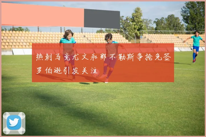 热刺马竞尤文和那不勒斯争抢免签罗伯逊引发关注