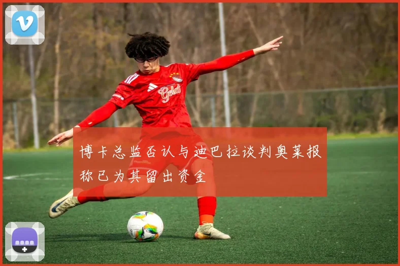 博卡总监否认与迪巴拉谈判奥莱报称已为其留出资金