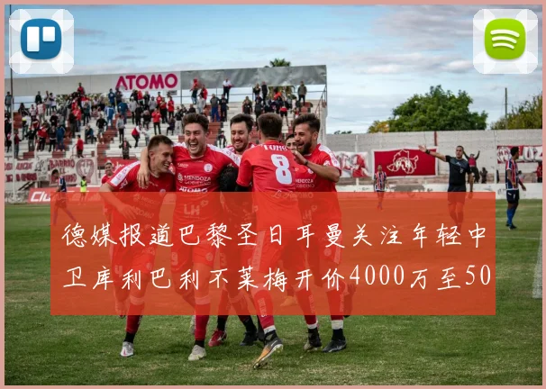 德媒报道巴黎圣日耳曼关注年轻中卫库利巴利不莱梅开价4000万至5000万欧元